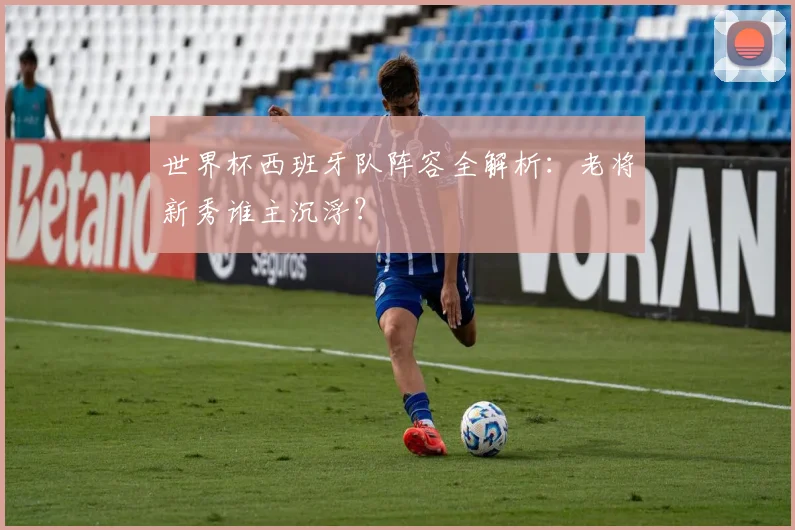 世界杯西班牙队阵容全解析：老将新秀谁主沉浮？
