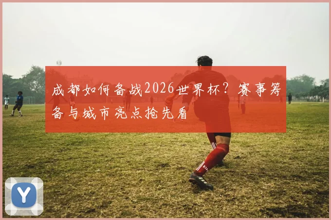 成都如何备战2026世界杯?赛事筹备与城市亮点抢先看