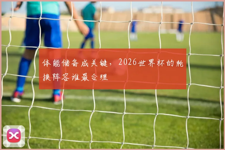 体能储备成关键,2026世界杯的轮换阵容谁最合理