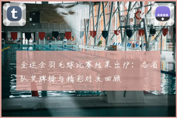 全运会羽毛球比赛结果出炉：各省队奖牌榜与精彩对决回顾