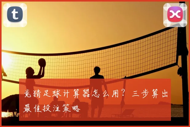 竟猜足球计算器怎么用？三步算出最佳投注策略