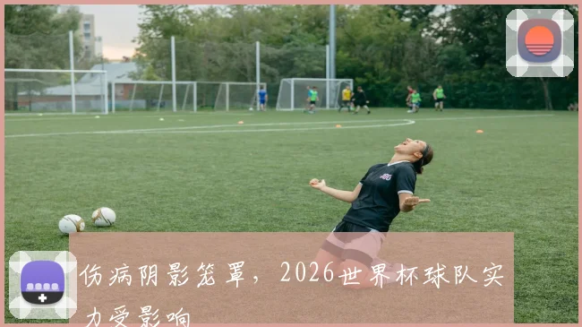 伤病阴影笼罩，2026世界杯球队实力受影响