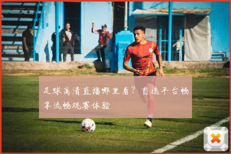 足球高清直播哪里看？首选平台畅享流畅观赛体验