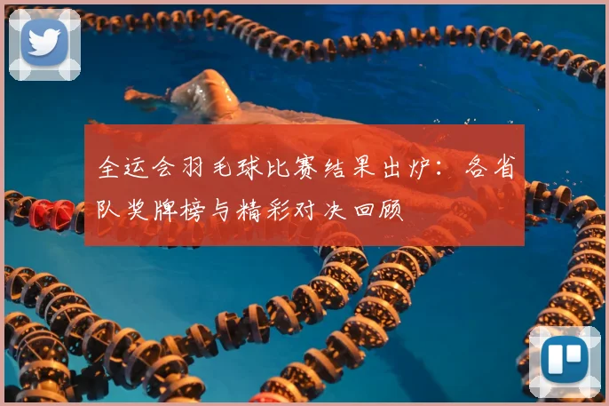 全运会羽毛球比赛结果出炉:各省队奖牌榜与精彩对决回顾