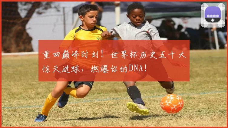 重回巅峰时刻！世界杯历史五十大惊天进球，燃爆你的DNA！