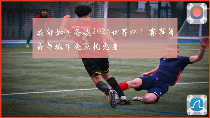 成都如何备战2026世界杯？赛事筹备与城市亮点抢先看